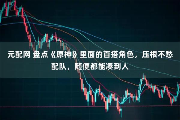 元配网 盘点《原神》里面的百搭角色，压根不愁配队，随便都能凑到人