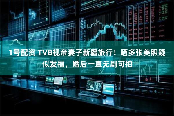 1号配资 TVB视帝妻子新疆旅行！晒多张美照疑似发福，婚后一直无剧可拍