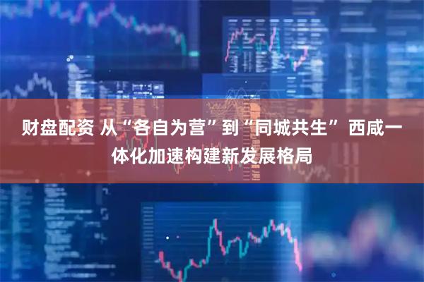 财盘配资 从“各自为营”到“同城共生” 西咸一体化加速构建新发展格局