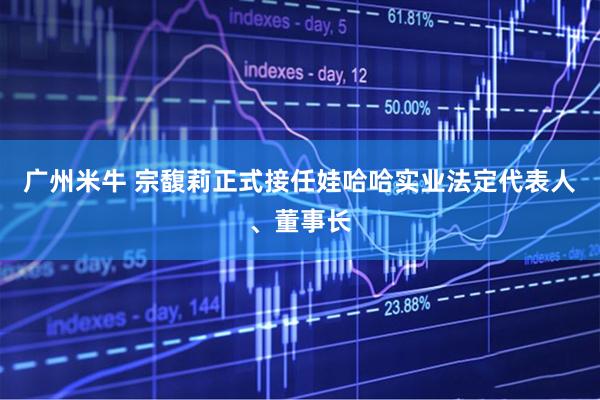 广州米牛 宗馥莉正式接任娃哈哈实业法定代表人、董事长