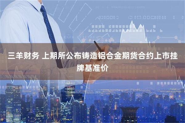 三羊财务 上期所公布铸造铝合金期货合约上市挂牌基准价