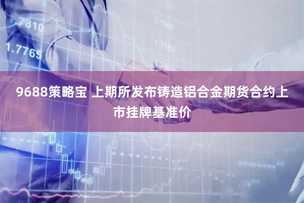 9688策略宝 上期所发布铸造铝合金期货合约上市挂牌基准价