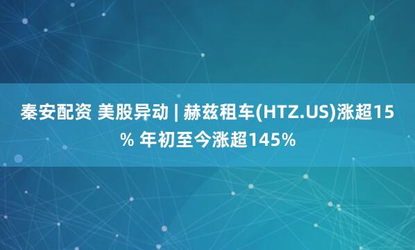 秦安配资 美股异动 | 赫兹租车(HTZ.US)涨超15% 年初至今涨超145%