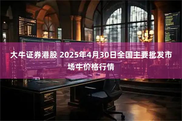 大牛证券港股 2025年4月30日全国主要批发市场牛价格行情