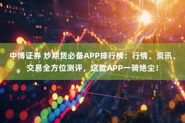 中博证券 炒期货必备APP排行榜：行情、资讯、交易全方位测评，这款APP一骑绝尘！