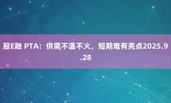 股E融 PTA：供需不温不火，短期难有亮点2025.9.28