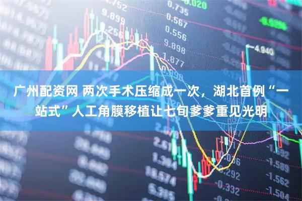 广州配资网 两次手术压缩成一次，湖北首例“一站式”人工角膜移植让七旬爹爹重见光明