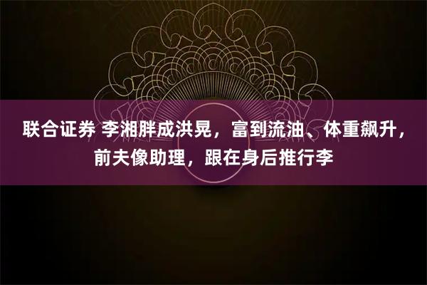 联合证券 李湘胖成洪晃，富到流油、体重飙升，前夫像助理，跟在身后推行李