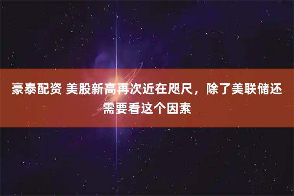 豪泰配资 美股新高再次近在咫尺，除了美联储还需要看这个因素