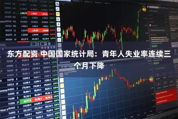 东方配资 中国国家统计局：青年人失业率连续三个月下降
