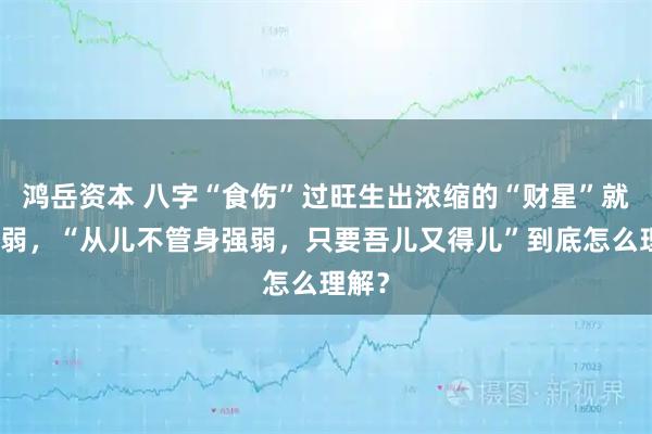 鸿岳资本 八字“食伤”过旺生出浓缩的“财星”就喜身弱，“从儿不管身强弱，只要吾儿又得儿”到底怎么理解？