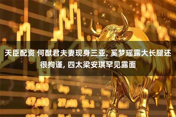 天臣配资 何猷君夫妻现身三亚, 奚梦瑶露大长腿还很拘谨, 四太梁安琪罕见露面