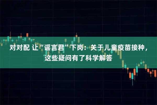 对对配 让“谣言君”下岗：关于儿童疫苗接种，这些疑问有了科学解答