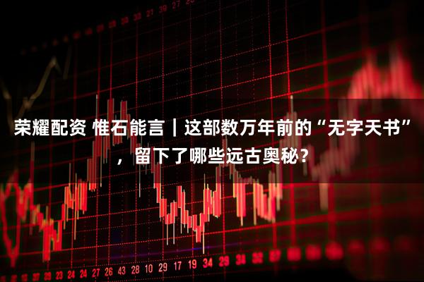 荣耀配资 惟石能言｜这部数万年前的“无字天书”，留下了哪些远古奥秘？