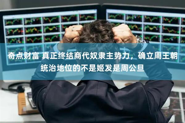 奇点财富 真正终结商代奴隶主势力，确立周王朝统治地位的不是姬发是周公旦