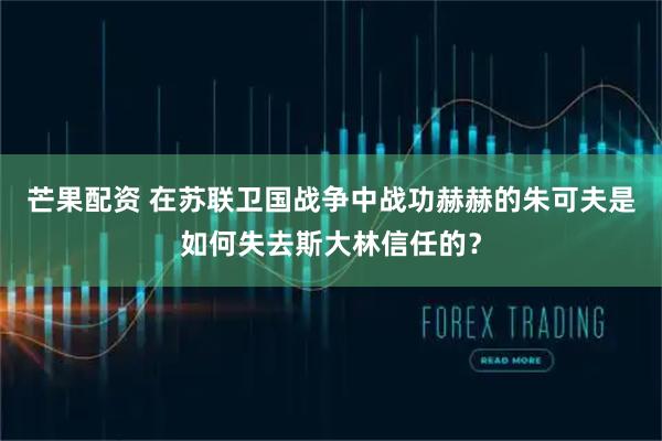 芒果配资 在苏联卫国战争中战功赫赫的朱可夫是如何失去斯大林信任的？