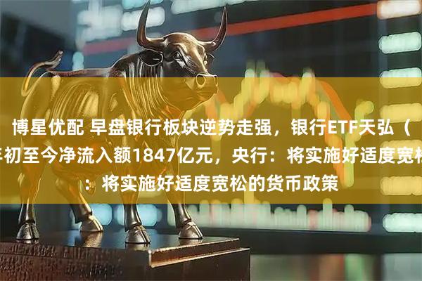 博星优配 早盘银行板块逆势走强，银行ETF天弘（515290）年初至今净流入额1847亿元，央行：将实施好适度宽松的货币政策