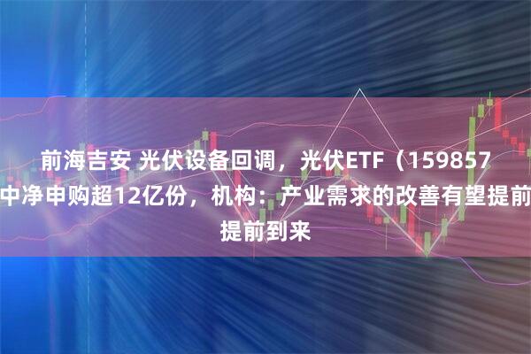 前海吉安 光伏设备回调，光伏ETF（159857）盘中净申购超12亿份，机构：产业需求的改善有望提前到来